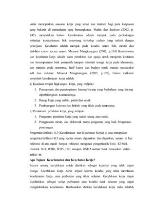 untuk menciptakan suasana kerja yang aman dan tentram bagi para karyawan
yang bekerja di perusahaan yang bersangkutan. Mathis dan Jackson (2002, p.
245), menyatakan bahwa Keselamatan adalah merujuk pada perlindungan
terhadap kesejahteraan fisik seseorang terhadap cedera yang terkait dengan
pekerjaan. Kesehatan adalah merujuk pada kondisi umum fisik, mental dan
stabilitas emosi secara umum. Menurut Mangkunegara (2002, p.163) Keselamatan
dan kesehatan kerja adalah suatu pemikiran dan upaya untuk menjamin keutuhan
dan kesempurnaan baik jasmaniah maupun rohaniah tenaga kerja pada khususnya,
dan manusia pada umumnya, hasil karya dan budaya untuk menuju masyarakat
adil dan makmur. Menurut Mangkunegara (2002, p.170), bahwa indikator
penyebab keselamatan kerja adalah:
a) Keadaan tempat lingkungan kerja, yang meliputi:
1. Penyusunan dan penyimpanan barang-barang yang berbahaya yang kurang
diperhitungkan keamanannya.
2. Ruang kerja yang terlalu padat dan sesak
3. Pembuangan kotoran dan limbah yang tidak pada tempatnya.
b) Pemakaian peralatan kerja, yang meliputi:
1. Pengaman peralatan kerja yang sudah usang atau rusak.
2. Penggunaan mesin, alat elektronik tanpa pengaman yang baik Pengaturan
penerangan.
Pengertian/definisi K3 (Keselamatan dan Kesehatan Kerja) di atas merupakan
pengertian/definisi K3 yang secara umum digunakan dan diajarkan, namun di luar
referensi di atas masih banyak referensi mengenai pengertian/definisi K3 baik
menurut ILO, WHO, WHS, HSE ataupun OSHA namun tidak dimasukan dalam
artikel ini.
Apa Tujuan Keselamatan dan Kesehatan Kerja?
Secara umum, kecelakaan selalu diartikan sebagai kejadian yang tidak dapat
diduga. Kecelakaan kerja dapat terjadi karena kondisi yang tidak membawa
keselamatan kerja, atau perbuatan yang tidak selamat. Kecelakaan kerja dapat
didefinisikan sebagai setiap perbuatan atau kondisi tidak selamat yang dapat
mengakibatkan kecelakaan. Berdasarkan definisi kecelakaan kerja maka lahirlah
 