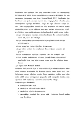 keselamatan dan kesehatan kerja yang mengatakan bahwa cara menanggulangi
kecelakaan kerja adalah dengan meniadakan unsur penyebab kecelakaan dan atau
mengadakan pengawasan yang ketat. Menurut(Silalahi, 1995) Keselamatan dan
kesehatan kerja pada dasarnya mencari dan mengungkapkan kelemahan yang
memungkinkan terjadinya kecelakaan. Fungsi ini dapat dilakukan dengan dua
cara, yaitu mengungkapkan sebab-akibat suatu kecelakaan dan meneliti apakah
pengendalian secara cermat dilakukan atau tidak. Menurut Mangkunegara (2002,
p.165) bahwa tujuan dari keselamatan dan kesehatan kerja adalah sebagai berikut:
a) Agar setiap pegawai mendapat jaminan keselamatan dan kesehatan kerja baik
secara fisik, sosial, dan psikologis.
b) Agar setiap perlengkapan dan peralatan kerja digunakan sebaik-baiknya
selektif mungkin.
c) Agar semua hasil produksi dipelihara keamanannya.
d) Agar adanya jaminan atas pemeliharaan dan peningkatan kesehatan gizi
pegawai.
e) Agar meningkatkan kegairahan, keserasian kerja, dan partisipasi kerja.
f) Agar terhindar dari gangguan kesehatan yang disebabkan oleh lingkungan
atau kondisi kerja. Agar setiap pegawai merasa aman dan terlindungi dalam
bekerja
Apa Tujuan dari Penilaian Risiko?
Pengusaha atau pemberi kerja di setiap tempat kerja memiliki kewajiban umum
untuk menjamin keselamatan dan kesehatan pekerja dalam setiap aspek yang
berhubungan dengan pekerjaan mereka. Tujuan melakukan penilaian atau kajian
risiko adalah untuk memungkinkan pengusaha untuk mengambil tindakan yang
diperlukan untuk melindungi keselamatan dan kesehatan pekerja.
Langkah-langkah ini meliputi:
 pencegahan risiko kerja;
 memberikan informasi kepada pekerja;
 memberikan pelatihan kepada pekerja;
 menyediakan organisasi dan sarana untuk menerapkan langkah-langkah
yang diperlukan.
 