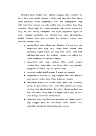 Sementara tujuan penilaian risiko meliputi pencegahan risiko pekerjaan, dan
hal ini harus selalu menjadi tujuannya, meskipun tidak akan selalu dapat dicapai
dalam prakteknya. Ketika menghilangkan risiko tidak memungkinkan, setiap
risiko tetap harus dikurangi dan risiko residual dapat dikendalikan. Pada tahap
selanjutnya, sebagai bagian dari program peninjauan, risiko residual tersebut akan
dikaji dan tidak menutup kemungkinan akan terjadi penghapusan bagian dari
resiko, mengingat pengetahuan dan teknologi baru, dapat dipertimbangkan
kembali. Penilaian risiko harus terstruktur dan diterapkan sehingga dapat
membantu pengusaha untuk :
 mengidentifikasi setiap bahaya yang diciptakan di tempat kerja dan
mengevaluasi risiko yang terkait dengan bahaya tersebut, untuk
menentukan langkah-langkah apa yang harus mereka ambil untuk
melindungi keselamatan dan kesehatan karyawan dan pekerja lain,
dengan memperhatikan persyaratan legislatif;
 mengevaluasi risiko untuk membuat pilihan terbaik mengenai
peralatan kerja, bahan kimia atau bahan olahan yang digunakan,
pengepasan dari tempat kerja, dan organisasi kerja;
 memeriksa apakah langkah-langkah di tempat yang memadai;
 memprioritaskan tindakan jika langkah-langkah lebih lanjut ditemukan
untuk menjadi prioritas utama sebagai akibat dari penilaian;
 menunjukkan kepada diri mereka sendiri, pihak yang berwenang,
pekerja dan perwakilannya bahwa semua faktor yang berkaitan dengan
pekerjaan telah dipertimbangkan, dan bahwa informasi penilaian yang
valid telah dibuat tentang risiko dan langkah-langkah yang diperlukan
untuk menjaga keselamatan dan kesehatan;
 memastikan bahwa langkah-langkah pencegahan dan metode produksi,
yang dianggap perlu dan dilaksanakan setelah penilaian risiko,
memberikan peningkatan dalam perlindungan pekerja.
 