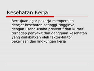 Kesehatan Kerja:
Bertujuan agar pekerja memperoleh
derajat kesehatan setinggi-tingginya,
dengan usaha-usaha preventif dan kuratif
terhadap penyakit dan gangguan kesehatan
yang diakibatkan oleh faktor-faktor
pekerjaan dan lingkungan kerja
 