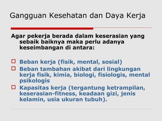 Gangguan Kesehatan dan Daya Kerja
Agar pekerja berada dalam keserasian yang
sebaik baiknya maka perlu adanya
keseimbangan di antara:
 Beban kerja (fisik, mental, sosial)
 Beban tambahan akibat dari lingkungan
kerja fisik, kimia, biologi, fisiologis, mental
psikologis
 Kapasitas kerja (tergantung ketrampilan,
keserasian-fitness, keadaan gizi, jenis
kelamin, usia ukuran tubuh).
 