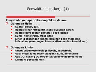 Penyakit akibat kerja (1)
Penyebabnya dapat dikelompokkan dalam:
 Golongan fisik:
 Suara (pekak, tuli)
 Radiasi sinar radioaktif (kulit, susunan darah)
 Radiasi infra merah (katarak pada lensa)
 Suhu (heat stroke, frost bite)
 Sinar (penerangan lemah, kelainan pada mata dan
kelelahan, penerangan karena silau, mudah kecelakaan).
 Golongan kimia:
 Debu: pneumoconiosis (silicosis, asbestosis)
 Uap: metal fume fever, penyakit kulit, keracunan
 Gas CO: kurang O2 terbentuk carboxy haemoglobine
 Larutan: penyakit kulit
 