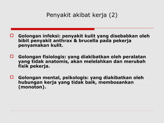Penyakit akibat kerja (2)
 Golongan infeksi: penyakit kulit yang disebabkan oleh
bibit penyakit anthrax & brucella pada pekerja
penyamakan kulit.
 Golongan fisiologis: yang diakibatkan oleh peralatan
yang tidak anatomis, akan melelahkan dan merubah
fisik pekerja.
 Golongan mental, psikologis: yang diakibatkan oleh
hubungan kerja yang tidak baik, membosankan
(monoton).
 