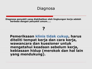 Diagnosa
Diagnosa penyakit yang diakibatkan oleh lingkungan kerja adalah
berbeda dengan penyakit umum…..
?
Pemeriksaan klinis tidak cukup, harus
diteliti tempat kerja dan cara kerja,
wawancara dan kuesioner untuk
mengetahui keadaan sebelum kerja,
kebiasaan hidup (merokok dan hal lain
yang mendukung).
 
