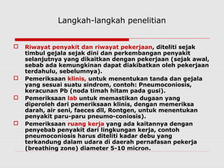 Langkah-langkah penelitian
 Riwayat penyakit dan riwayat pekerjaan, diteliti sejak
timbul gejala sejak dini dan perkembangan penyakit
selanjutnya yang dikaitkan dengan pekerjaan (sejak awal,
sebab ada kemungkinan dapat diakibatkan oleh pekerjaan
terdahulu, sebelumnya).
 Pemeriksaan klinis, untuk menentukan tanda dan gejala
yang sesuai suatu sindrom, contoh: Pneumoconiosis,
keracunan Pb (noda timah hitam pada gusi).
 Pemeriksaan lab untuk memastikan dugaan yang
diperoleh dari pemeriksaan klinis, dengan memeriksa
darah, air seni, faeces dll, Rontgen, untuk menentukan
penyakit paru-paru pneumo-coniosis).
 Pemeriksaan ruang kerja yang ada kaitannya dengan
penyebab penyakit dari lingkungan kerja, contoh
pneumoconiosis harus diteliti kadar debu yang
terkandung dalam udara di daerah pernafasan pekerja
(breathing zone) diameter 5-10 micron.
 