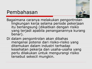 Pembahasan
Bagaimana caranya melakukan pengontrolan
lingkungan kerja selama periode pekerjaan
itu berlangsung (dikaitkan dengan risiko
yang terjadi apabila penanganannya kurang
benar).
Di dalam pengontrolan akan dibahas
mengenai potensi dari risiko-risiko yang
ditemukan dalam industri terhadap
kesehatan pekerja dan usaha-usaha yang
perlu dilakukan untuk mengurangi risiko
tersebut sekecil mungkin.
 