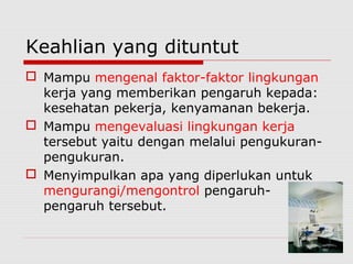 Keahlian yang dituntut
 Mampu mengenal faktor-faktor lingkungan
kerja yang memberikan pengaruh kepada:
kesehatan pekerja, kenyamanan bekerja.
 Mampu mengevaluasi lingkungan kerja
tersebut yaitu dengan melalui pengukuran-
pengukuran.
 Menyimpulkan apa yang diperlukan untuk
mengurangi/mengontrol pengaruh-
pengaruh tersebut.
 