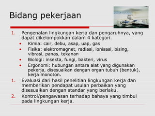 Bidang pekerjaan
1. Pengenalan lingkungan kerja dan pengaruhnya, yang
dapat dikelompokkan dalam 4 kategori.
• Kimia: cair, debu, asap, uap, gas
• Fisika: elektromagnet, radiasi, ionisasi, bising,
vibrasi, panas, tekanan
• Biologi: insekta, fungi, bakteri, virus
• Ergonomi: hubungan antara alat yang digunakan
pekerja, disesuaikan dengan organ tubuh (bentuk),
kerja monoton.
1. Evaluasi dari hasil penelitian lingkungan kerja dan
memberikan pendapat usulan perbaikan yang
disesuaikan dengan standar yang berlaku.
2. Kontrol/pengawasan terhadap bahaya yang timbul
pada lingkungan kerja.
 
