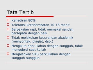 Tata Tertib
 Kehadiran 80%
 Toleransi keterlambatan 10-15 menit
 Berpakaian rapi, tidak memakai sandal,
bersepatu dengan baik
 Tidak melakukan kecurangan akademik
(menyontek, plagiat, dsb.)
 Mengikuti perkuliahan dengan sungguh, tidak
mengobrol saat kuliah
 Menjalankan SKS perkuliahan dengan
sungguh-sungguh
 