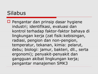 Silabus
 Pengantar dan prinsip dasar hygiene
industri; identifikasi, evaluasi dan
kontrol terhadap faktor-faktor bahaya di
lingkungan kerja (zat fisik:kebisingan,
radiasi, pengion dan non-pengion,
temperatur, tekanan, kimia: pelarut,
debu; biologi: jamur, bakteri, dll., serta
ergonomi); penyakit-penyakit dan
gangguan akibat lingkungan kerja;
pengantar manajemen SMK3
 