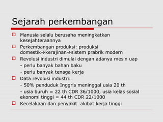 Sejarah perkembangan
 Manusia selalu berusaha meningkatkan
kesejahteraannya
 Perkembangan produksi: produksi
domestikkerajinansistem prabrik modern
 Revolusi industri dimulai dengan adanya mesin uap
- perlu banyak bahan baku
- perlu banyak tenaga kerja
 Data revolusi industri:
- 50% penduduk Inggris meninggal usia 20 th
- usia buruh = 22 th CDR 36/1000, usia kelas sosial
ekonomi tinggi = 44 th CDR 22/1000
 Kecelakaan dan penyakit akibat kerja tinggi
 