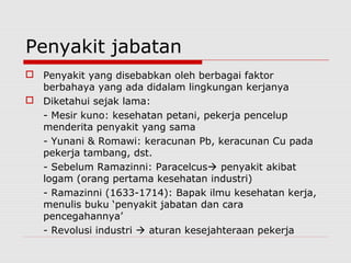 Penyakit jabatan
 Penyakit yang disebabkan oleh berbagai faktor
berbahaya yang ada didalam lingkungan kerjanya
 Diketahui sejak lama:
- Mesir kuno: kesehatan petani, pekerja pencelup
menderita penyakit yang sama
- Yunani & Romawi: keracunan Pb, keracunan Cu pada
pekerja tambang, dst.
- Sebelum Ramazinni: Paracelcus penyakit akibat
logam (orang pertama kesehatan industri)
- Ramazinni (1633-1714): Bapak ilmu kesehatan kerja,
menulis buku ‘penyakit jabatan dan cara
pencegahannya’
- Revolusi industri  aturan kesejahteraan pekerja
 