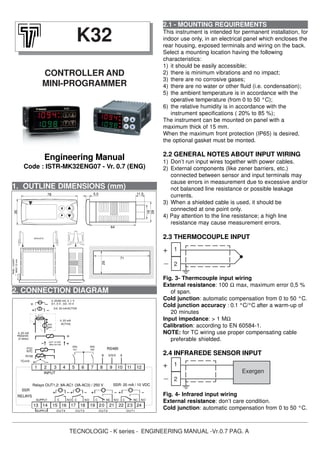 TECNOLOGIC - K series - ENGINEERING MANUAL -Vr.0.7 PAG. A
1. OUTLINE DIMENSIONS (mm)
2.1 - MOUNTING REQUIREMENTS
This instrument is intended for permanent installation, for
indoor use only, in an electrical panel which encloses the
rear housing, exposed terminals and wiring on the back.
Select a mounting location having the following
characteristics:
1) it should be easily accessible;
2) there is minimum vibrations and no impact;
3) there are no corrosive gases;
4) there are no water or other fluid (i.e. condensation);
5) the ambient temperature is in accordance with the
operative temperature (from 0 to 50 °C);
6) the relative humidity is in accordance with the
instrument specifications ( 20% to 85 %);
The instrument can be mounted on panel with a
maximum thick of 15 mm.
When the maximum front protection (IP65) is desired,
the optional gasket must be monted.
2.2 GENERAL NOTES ABOUT INPUT WIRING
1) Don’t run input wires together with power cables.
2) External components (like zener barriers, etc.)
connected between sensor and input terminals may
cause errors in measurement due to excessive and/or
not balanced line resistance or possible leakage
currents.
3) When a shielded cable is used, it should be
connected at one point only.
4) Pay attention to the line resistance; a high line
resistance may cause measurement errors.
2.3 THERMOCOUPLE INPUT
Fig. 3- Thermcouple input wiring
External resistance: 100 Ω max, maximum error 0,5 %
of span.
Cold junction: automatic compensation from 0 to 50 °C.
Cold junction accuracy : 0.1 °C/°C after a warm-up of
20 minutes
Input impedance: > 1 MΩ
Calibration: according to EN 60584-1.
NOTE: for TC wiring use proper compensating cable
preferable shielded.
2.4 INFRAREDE SENSOR INPUT
Fig. 4- Infrared input wiring
External resistance: don’t care condition.
Cold junction: automatic compensation from 0 to 50 °C.
K32
CONTROLLER AND
MINI-PROGRAMMER
Engineering Manual
Code : ISTR-MK32ENG07 - Vr. 0.7 (ENG)
2. CONNECTION DIAGRAM
1
2
+
_
1
2
Exergen
+
_
1 2 3 4 5 6 121110987
13 14 15 16 17 18 19 24222120 23
OUT4 O UT3 OUT2
C NONCC NO
SUPPLY
INPUT
RS485
SSR: 20 mA / 10 VDCRelays OUT1,2: 8A-AC1 (3A-AC3) / 250 V
0..50/60 mV, 0..1 V
0/4..20 mA ACTIVE
0/1..5 V , 0/2..10 V
ACTIVE
4..20 mA
PASSIVE
(2 wires)
4..20 mA
PTC
NTC
ext.
gen.
(Max 20 mA)
OUT 12 VDC
Pt100
TC/mV
AB GN D
RELAYS
SSR
DIG
In1
DIG
In2
C NONC
OUT1
NOCSUPPLY
64
11,5
19
28
5,578
35
PANEL+GASKET
BRACKETS
MAX12mm
29
71
 