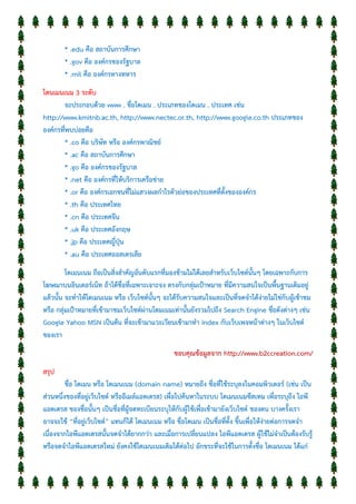 * .edu คือ สถาบันการศึกษา
* .gov คือ องค์กรของรัฐบาล
* .mil คือ องค์กรทางทหาร
โดนเมนเนม 3 ระดับ
จะประกอบด้วย www . ชื่อโดเมน . ประเภทของโดเมน . ประเทศ เช่น
http://www.kmitnb.ac.th, http://www.nectec.or.th, http://www.google.co.th ประเภทของ
องค์กรที่พบบ่อยคือ
* .co คือ บริษัท หรือ องค์กรพาณิชย์
* .ac คือ สถาบันการศึกษา
* .go คือ องค์กรของรัฐบาล
* .net คือ องค์กรที่ให้บริการเครือข่าย
* .or คือ องค์กรเอกชนที่ไม่แสวงผลกาไรตัวย่อของประเทศที่ตั้งขององค์กร
* .th คือ ประเทศไทย
* .cn คือ ประเทศจีน
* .uk คือ ประเทศอังกฤษ
* .jp คือ ประเทศญี่ปุ่น
* .au คือ ประเทศออสเตรเลีย
โดเมนเนม ถือเป็นสิ่งสาคัญอันดับแรกที่มองข้ามไม่ได้เลยสาหรับเว็บไซต์นั้นๆ โดยเฉพาะกับการ
โฆษณาบนอินเตอร์เน็ท ถ้าได้ชื่อที่เฉพาะเจาะจง ตรงกับกลุ่มเป้าหมาย ที่มีความสนใจเป็นพื้นฐานเดิมอยู่
แล้วนั้น จะทาให้โดเมนเนม หรือ เว็บไซต์นั้นๆ จะได้รับความสนใจและเป็นที่จดจาได้ง่ายไม่ใช่กับผู้เข้าชม
หรือ กลุ่มเป้าหมายที่เข้ามาชมเว็บไซต์ผ่านโดมเนมเท่านั้นยังรวมไปถึง Search Engine ชื่อดังต่างๆ เช่น
Google Yahoo MSN เป็นต้น ที่จะเข้ามาแวะเวียนเข้ามาทา index กับเว็บเพจหน้าต่างๆ ในเว็บไซต์
ของเรา
ขอบคุณข้อมูลจาก http://www.b2ccreation.com/
สรุป
ชื่อ โดเมน หรือ โดเมนเนม (domain name) หมายถึง ชื่อที่ใช้ระบุลงในคอมพิวเตอร์ (เช่น เป็น
ส่วนหนึ่งของที่อยู่เว็บไซต์ หรืออีเมล์แอดเดรส) เพื่อไปค้นหาในระบบ โดเมนเนมซีสเทม เพื่อระบุถึง ไอพี
แอดเดรส ของชื่อนั้นๆ เป็นชื่อที่ผู้จดทะเบียนระบุให้กับผู้ใช้เพื่อเข้ามายังเว็บไซต์ ของตน บางครั้งเรา
อาจจะใช้ “ที่อยู่เว็บไซต์” แทนก็ได้ โดเมนเนม หรือ ชื่อโดเมน เป็นชื่อที่ตั้ง ขึ้นเพื่อให้ง่ายต่อการจดจา
เนื่องจากไอพีแอดเดรสนั้นจดจาได้ยากกว่า และเมื่อการเปลี่ยนแปลง ไอพีแอดเดรส ผู้ใช้ไม่จาเป็นต้องรับรู้
หรือจดจาไอพีแอดเดรสใหม่ ยังคงใช้โดเมนเนมเดิมได้ต่อไป อักขระที่จะใช้ในการตั้งชื่อ โดเมนเนม ได้แก่
 