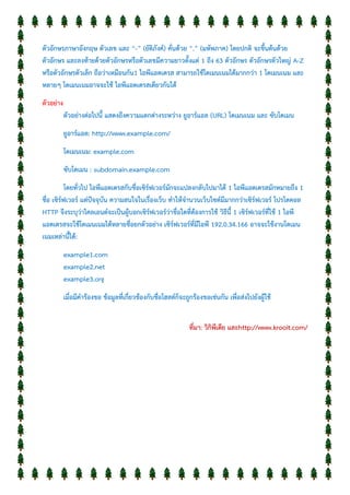 ตัวอักษรภาษาอังกฤษ ตัวเลข และ “-” (ยัติภังค์) คั่นด้วย “.” (มหัพภาค) โดยปกติ จะขึ้นต้นด้วย
ตัวอักษร และลงท้ายด้วยตัวอักษรหรือตัวเลขมีความยาวตั้งแต่ 1 ถึง 63 ตัวอักษร ตัวอักษรตัวใหญ่ A-Z
หรือตัวอักษรตัวเล็ก ถือว่าเหมือนกัน1 ไอพีแอดเดรส สามารถใช้โดเมนเนมได้มากกว่า 1 โดเมนเนม และ
หลายๆ โดเมนเนมอาจจะใช้ ไอพีแอดเดรสเดียวกันได้
ตัวอย่าง
ตัวอย่างต่อไปนี้ แสดงถึงความแตกต่างระหว่าง ยูอาร์แอล (URL) โดเมนเนม และ ซับโดเมน
ยูอาร์แอล: http://www.example.com/
โดเมนเนม: example.com
ซับโดเมน : subdomain.example.com
โดยทั่วไป ไอพีแอดเดรสกับชื่อเซิร์ฟเวอร์มักจะแปลงกลับไปมาได้ 1 ไอพีแอดเดรสมักหมายถึง 1
ชื่อ เซิร์ฟเวอร์ แต่ปัจจุบัน ความสนใจในเรื่องเว็บ ทาให้จานวนเว็บไซต์มีมากกว่าเซิร์ฟเวอร์ โปรโตคอล
HTTP จึงระบุว่าไคลเอนต์จะเป็นผู้บอกเซิร์ฟเวอร์ว่าชื่อใดที่ต้องการใช้ วิธีนี้ 1 เซิร์ฟเวอร์ที่ใช้ 1 ไอพี
แอดเดรสจะใช้โดเมนเนมได้หลายชื่อยกตัวอย่าง เซิร์ฟเวอร์ที่มีไอพี 192.0.34.166 อาจจะใช้งานโดเมน
เนมเหล่านี้ได้:
example1.com
example2.net
example3.org
เมื่อมีคาร้องขอ ข้อมูลที่เกี่ยวข้องกับชื่อโฮสต์ก็จะถูกร้องขอเช่นกัน เพื่อส่งไปยังผู้ใช้
ที่มา: วิกิพีเดีย และhttp://www.krooit.com/
 