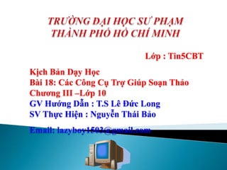 Lớp : Tin5CBT
Kịch Bản Dạy Học
Bài 18: Các Công Cụ Trợ Giúp Soạn Thảo
Chương III –Lớp 10
GV Hướng Dẫn : T.S Lê Đức Long
SV Thực Hiện : Nguyễn Thái Bảo
Email: lazyboy1503@gmail.com
 