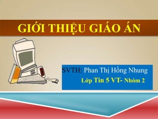 GIỚI THIỆU GIÁO ÁN


      SVTH: Phan Thị Hồng Nhung
          Lớp Tin 5 VT- Nhóm 2
 