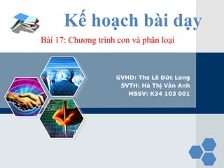 LOGO
             Kế hoạch bài dạy
       Bài 17: Chương trình con và phân loại



                           GVHD: Ths Lê Đức Long
                            SVTH: Hà Thị Vân Anh
                              MSSV: K34 103 001
 