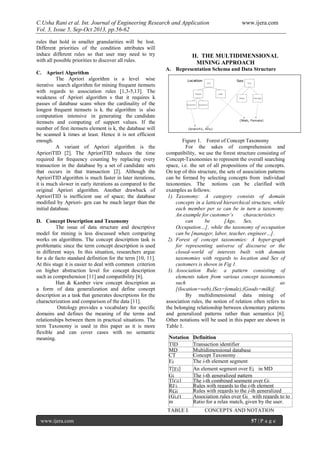 C.Usha Rani et al. Int. Journal of Engineering Research and Application www.ijera.com
Vol. 3, Issue 5, Sep-Oct 2013, pp.56-62
www.ijera.com 57 | P a g e
rules that hold in smaller granularities will be lost.
Different priorities of the condition attributes will
induce different rules so that user may need to try
with all possible priorities to discover all rules.
C. Apriori Algorithm
The Apriori algorithm is a level wise
iterative search algorithm for mining frequent itemsets
with regards to association rules [1,3-5,13]. The
weakness of Apriori algorithm s that it requires k
passes of database scans when the cardinality of the
longest frequent itemsets is k. the algorithm is also
computation intensive in generating the candidate
itemsets and computing of support values. If the
number of first itemsets element is k, the database will
be scanned k times at least. Hence it is not efficient
enough.
A variant of Apriori algorithm is the
AprioriTID [2]. The AprioriTID reduces the time
required for frequency counting by replacing every
transaction in the database by a set of candidate sets
that occurs in that transaction [2]. Although the
AprioriTID algorithm is much faster in later iterations,
it is much slower in early iterations as compared to the
original Apriori algorithm. Another drawback of
AprioriTID is inefficient use of space; the database
modified by Apriori- gen can be much larger than the
initial database.
D. Concept Description and Taxonomy
The issue of data structure and descriptive
model for mining is less discussed when comparing
works on algorithms. The concept description task is
problematic since the term concept description is used
in different ways. In this situation, researchers argue
for a de facto standard definition for the term [10, 11].
At this stage it is easier to deal with common criterion
on higher abstraction level for concept description
such as comprehension [11] and compatibility [6].
Han & Kamber view concept description as
a form of data generalization and define concept
description as a task that generates descriptions for the
characterization and comparison of the data [11].
Ontology provides a vocabulary for specific
domains and defines the meaning of the terms and
relationships between them in practical situations. The
term Taxonomy is used in this paper as it is more
flexible and can cover cases with no semantic
meaning.
II. THE MULTIDIMENSIONAL
MINING APPROACH
A. Representation Schema and Data Structure
Figure 1. Forest of Concept Taxonomy
For the sakes of comprehension and
compatibility, we use the forest structure consisting of
Concept-Taxonomies to represent the overall searching
space, i.e. the set of all propositions of the concepts.
On top of this structure, the sets of association patterns
can be formed by selecting concepts from individual
taxonomies. The notions can be clarified with
examples as follows:
1). Taxonomy: A category consists of domain
concepts in a latticed hierarchical structure, while
each member per se can be in turn a taxonomy.
An example for customer’s characteristics
can be [Age, Sex,
Occupation…], while the taxonomy of occupation
can be [manager, labor, teacher, engineer…].
2). Forest of concept taxonomies: A hyper-graph
for representing universe of discourse or the
closed-world of interests built with domain
taxonomies with regards to location and Sex of
customers is shown in Fig 1.
3). Association Rule: a pattern consisting of
elements taken from various concept taxonomies
such as
[(location=web),(Sex=female),(Goods=milk)].
By multidimensional data mining of
association rules, the notion of relation often refers to
the belonging relationship between elementary patterns
and generalized patterns rather than semantics [6].
Other notations will be used in this paper are shown in
Table 1.
TABLE I. CONCEPTS AND NOTATION
Notation Definition
TID Transaction identifier
MD Multidimensional database
CT Concept Taxonomy
Ei The i-th element segment
T[Ei] An element segment over Ei in MD
Gi The j-th generalized pattern
T[Gj] The j-th combined segment over Gj
REi Rules with regards to the i-th element
segmentRGj Rules with regards to the j-th generalized
pattern(Gj,r) Association rules over Gj with regards to to
match ratio rm Ratio for a relax match, given by the user.
 