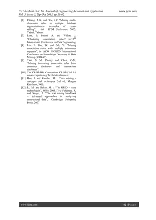 C.Usha Rani et al. Int. Journal of Engineering Research and Application www.ijera.com
Vol. 3, Issue 5, Sep-Oct 2013, pp.56-62
www.ijera.com 62 | P a g e
[6] Chiang, J. K. and Wu, J.C, “Mining multi-
dimension rules in multiple database
segmentation-on examples of cross-
selling”, 16th ICIM Conference, 2005,
Taipei, Taiwan.
[7] Lent, B, Swami A. and Widon, J,
“Clustering association rules”, in:13th
International Conference on Data Engineering
[8] Liu, B. Hsu, W. and Ma, Y. “Mining
association rules with multiple minumum
supports”, in ACM SIGKDD International
Conference on Knowledge Discovery & Data
Mining (KDD-99)
[9] Tasi, S. M. Pauray and Chen, C-M,
“Mining interesting association rules from
customer databases and transaction
databases”.
[10] The CRISP-DM Consortium, CRISP-DM 1.0
www.crisp-dm.org Textbook reference:
[11] Han, J. and Kamber, M. “Data mining -
concepts and techniques 2nd ed, Morgan
Kaufman, 2006.
[12] Li, M. and Baker, M. : “The GRID – core
technologies”, Willy 2005. [13] Feldman, R,
and Sanger, J. “The text mining handbook
– advanced approaches in analyzing
unstructured data”, Cambridge University
Press, 2007
 
