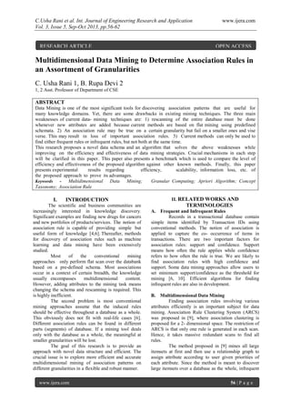 C.Usha Rani et al. Int. Journal of Engineering Research and Application www.ijera.com
Vol. 3, Issue 5, Sep-Oct 2013, pp.56-62
www.ijera.com 56 | P a g e
Multidimensional Data Mining to Determine Association Rules in
an Assortment of Granularities
C. Usha Rani 1, B. Rupa Devi 2
1, 2 Asst. Professor of Department of CSE
ABSTRACT
Data Mining is one of the most significant tools for discovering association patterns that are useful for
many knowledge domains. Yet, there are some drawbacks in existing mining techniques. The three main
weaknesses of current data- mining techniques are: 1) rescanning of the entire database must be done
whenever new attributes are added because current methods are based on flat mining using predefined
schemata. 2) An association rule may be true on a certain granularity but fail on a smaller ones and vise
verse. This may result in loss of important association rules. 3) Current methods can only be used to
find either frequent rules or infrequent rules, but not both at the same time.
This research proposes a novel data schema and an algorithm that solves the above weaknesses while
improving on the efficiency and effectiveness of data mining strategies. Crucial mechanisms in each step
will be clarified in this paper. This paper also presents a benchmark which is used to compare the level of
efficiency and effectiveness of the proposed algorithm against other known methods. Finally, this paper
presents experimental results regarding efficiency, scalability, information loss, etc. of
the proposed approach to prove its advantages.
Keywords - Multidimensional Data Mining; Granular Computing; Apriori Algorithm; Concept
Taxonomy; Association Rule
I. INTRODUCTION
The scientific and business communities are
increasingly interested in knowledge discovery.
Significant examples are finding new drugs for cancers
and new portfolios of products/services. The notion of
association rule is capable of providing simple but
useful form of knowledge [4,6]. Thereafter, methods
for discovery of association rules such as machine
learning and data mining have been extensively
studied.
Most of the conventional mining
approaches only perform flat scan over the databank
based on a pre-defined schema. Most associations
occur in a context of certain breadth, the knowledge
usually encompasses multidimensional content.
However, adding attributes to the mining task means
changing the schema and rescanning is required. This
is highly inefficient.
The second problem is most conventional
mining approaches assume that the induced rules
should be effective throughout a database as a whole.
This obviously does not fit with real-life cases [6].
Different association rules can be found in different
parts (segments) of database. If a mining tool deals
only with the database as a whole, the meaningful at
smaller granularities will be lost.
The goal of this research is to provide an
approach with novel data structure and efficient. The
crucial issue is to explore more efficient and accurate
multidimensional mining of association patterns on
different granularities in a flexible and robust manner.
II. RELATED WORKS AND
TERMINOLOGIES
A. Frequent and Infrequent Rules
Records in a transactional database contain
simple items identified by Transaction IDs using
conventional methods. The notion of association is
applied to capture the co- occurrence of items in
transactions. There are two important factors for
association rules: support and confidence. Support
means how often the rule applies while confidence
refers to how often the rule is true. We are likely to
find association rules with high confidence and
support. Some data mining approaches allow users to
set minimum support/confidence as the threshold for
mining [6, 10]. Efficient algorithms for finding
infrequent rules are also in development.
B. Multidimensional Data Mining
Finding association rules involving various
attributes efficiently is an important subject for data
mining. Association Rule Clustering System (ARCS)
was proposed in [9], where association clustering is
proposed for a 2- dimensional space. The restriction of
ARCS is that only one rule is generated in each scan.
Hence, it takes massive redundant scans to find all
rules.
The method proposed in [9] mines all large
itemsets at first and then use a relationship graph to
assign attribute according to user given priorities of
each attribute. Since the method is meant to discover
large itemsets over a database as the whole, infrequent
RESEARCH ARTICLE OPEN ACCESS
 