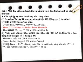 Bài 4: Một đơn vị kinh doanh thực phẩm X có số liệu kinh doanh cả năm n
như sau:
A. Các nghiệp vụ mua bán hàng hóa trong năm:
(1) Bán cho Công ty Thương nghiệp nội địa 300.000sp, giá (chưa thuế
GTGT) 210.000 đồng/sản phẩm
- Doanh thu : 300.000 x 210.000 = 63.000 (trđ)
- Thuế GTGT đầu ra = Giá tính thuế x Thuế suất
- Thuế GTGT đầu ra = 63.000 x 10% = 6300 (trđ)
(2) Nhận xuất khẩu ủy thác một lô hàng theo giá FOB là 9 tỷ đồng. Tỷ lệ hoa
hồng tính trên giá trị lô hàng là 4%
- Thuế xuất khẩu = 9.000 x 2% = 180 trđ
- Doanh thu hoa hồng = 9.000 x 4% = 360 trđ
- GTGT đầu ra = 0 . Vì nhận ủy thác đối với xuất khẩu hàng hóa nên VAT = 0
-VAT đầu ra trên hoa hồng = 360 x 10% = 36 trđ
13
 