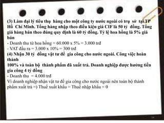 (3) Làm đại lý tiêu thụ hàng cho một công ty nước ngoài có trụ sở tại TP
Hồ Chí Minh. Tổng hàng nhập theo điều kiện giá CIF là 50 tỷ đồng. Tổng
giá hàng bán theo đúng quy định là 60 tỷ đồng. Tỷ lệ hoa hồng là 5% giá
bán
- Doanh thu từ hoa hồng = 60.000 x 5% = 3.000 trđ
- VAT đầu ra = 3.000 x 10% = 300 trđ
(4) Nhận 30 tỷ đồng vật tư để gia công cho nước ngoài. Công việc hoàn
thành
100% và toàn bộ thành phẩm đã xuất trả. Doanh nghiệp được hưởng tiền
gia công 4 tỷ đồng
- Doanh thu = 4.000 trđ
Vì doanh nghiệp nhận vật tư để gia công cho nước ngoài nên toàn bộ thành
phẩm xuất trả =) Thuế xuất khẩu = Thuế nhập khẩu = 0
14
 