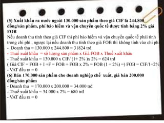 (5) Xuất khẩu ra nước ngoài 130.000 sản phẩm theo giá CIF là 244.800
đồng/sản phẩm, phí bảo hiểm và vận chuyển quốc tế được tính bằng 2% giá
FOB
Nếu doanh thu tính theo giá CIF thì phí bảo hiểm và vận chuyển quốc tế phải tính
trong chi phí , ngược lại nếu doanh thu tính theo giá FOB thì không tính vào chi phí
- Doanh thu = 130.000 x 244.800 = 31824 trđ
- Thuế xuất khẩu = số lượng sản phẩm x Giá FOB x Thuế xuất khẩu
- Thuế xuất khẩu = 130.000 x CIF/ (1+ 2% )x 2% = 624 trđ
( Giá CIF = FOB + I +F = FOB + FOB x 2% = FOB (1 + 2%) =) FOB = CIF/1+2%)
- VAT đầu ra = 0
(6) Bán 170.000 sản phẩm cho doanh nghiệp chế xuất, giá bán 200.000
đồng/sản phẩm
- Doanh thu = 170.000 x 200.000 = 34.000 trđ
- Thuế xuất khẩu = 34.000 x 2% = 680 trđ
- VAT đầu ra = 0
15
 
