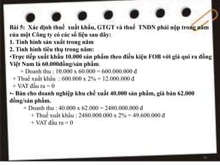 Bài 5: Xác định thuế xuất khẩu, GTGT và thuế TNDN phải nộp trong năm
của một Công ty có các số liệu sau đây:
1. Tình hình sản xuất trong năm
2. Tình hình tiêu thụ trong năm:
•Trực tiếp xuất khẩu 10.000 sản phẩm theo điều kiện FOB với giá qui ra đồng
Việt Nam là 60.000đồng/sản phẩm.
+ Doanh thu : 10.000 x 60.000 = 600.000.000 đ
+ Thuế xuất khẩu : 600.000 x 2% = 12.000.000 đ
+ VAT đầu ra = 0
•- Bán cho doanh nghiệp khu chế xuất 40.000 sản phẩm, giá bán 62.000
đồng/sản phẩm.
+ Doanh thu : 40.000 x 62.000 = 2480.000.000 đ
+ Thuế xuất khẩu : 2480.000.000 x 2% = 49.600.000 đ
+ VAT đầu ra = 0
18
 