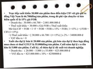 • Trực tiếp xuất khẩu 30.000 sản phẩm theo điều kiện CIF với giá qui ra
đồng Việt Nam là 66.700đồng/sản phẩm, trong đó phí vận chuyển và bảo
hiểm quốc tế là 15% giá FOB.
+ Doanh thu : 30.000 x 66.700 = 2.001.000.000 đ
+ Thuế xuất khẩu = 30.000 x Giá FOB x Thuế xuất khẩu
Mà Giá CIF = FOB + I +F = FOB + FOB x 15% = FOB ( 1+15% ) =) FOB =
CIF/(1+15%)
=) Thuế xuất khẩu = [ 30.000 x 66.700 / (1+15%) ] x 2% = 34800.000 đ
+ VAT đầu ra = 0
• Xuất cho đại lý bán lẻ 20.000 sản phẩm, giá bán của đại lý theo hợp đồng
mua chưa có thuế GTGT là 55.000đồng/sản phẩm. Cuối năm đại lý c n tồn
kho là 5.000 sản phẩm. Cuối kỳ, số thừa đại lý đã xuất trả doanh nghiệp.
+ Doanh thu : ( 20.000 – 5.000 ) x 55.000 = 825.000.000 đ
+ VAT đầu ra = 825.000.000 x 10% = 82500000 đ
19
 