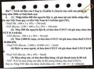 Bài 7 : Trích tài liệu của Công ty cổ phần X chuyên sản xuất sản phẩm E,
trong năm 200n có tình hình sau:
I. (1) Nhập khẩu 600 tấn nguyên liệu A, giá mua tại cửa khẩu nhập đầu
tiên của Việt Nam quy ra tiền Việt Nam là 3 trđ/tấn (giá CIF).
-Thuế NK : 600 x 3 x 10% = 180 (trđ)
-VAT đầuvào : (180 + 600 x 3) x 10% = 198 (trđ)
(2) Mua 200 tấn nguyên liệu B, có hóa đơn GTGT với giá mua chưa thuế
GTGT là 4 trđ/tấn.
-VAT đầuvào : 200 x 4 x 10% = 80 (trđ)
(3) Mua 2.000 lít rượu, có hóa đơn GTGT với giá mua chưa thuế GTGT
là 10.000 đ/lít.
- Thuế VAT đầuvào : 2.000 x 10.000 x 0,1 = 2(trđ)
(4) Dịch vụ mua ngoài, có hóa đơn GTGT với giá chưa thuế GTGT là 80
trđ.
-Thuế VAT đầuvào : 80 x 10% = 8(trđ)
(5) Mua nông sản, có hóa đơn Bán hàng với giá thanh toán là 80 trđ.
- VAT =0.Vì là mua nông sản (đây là đối tượng không chịu thuế GTGT).
Suy ra :Tổng VAT đầu vào được chiết khấu trừ : 198 + 80 +2 + 8 =288(trđ)
24
 