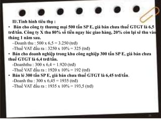 II/.Tình hình tiêu thụ :
• Bán cho công ty thương mại 500 tấn SP E, giá bán chưa thuế GTGT là 6,5
trđ/tấn. Công ty X thu 80% số tiền ngay lúc giao hàng, 20% còn lại sẽ thu vào
tháng 1 năm sau.
–Doanh thu : 500 x 6,5 = 3.250 (trđ)
-Thuế VAT đầu ra : 3250 x 10% = 325 (trđ)
• Bán cho doanh nghiệp trong khu công nghiệp 300 tấn SP E, giá bán chưa
thuế GTGT là 6,4 trđ/tấn.
-Doanhthu : 300 x 6,4 = 1.920 (trđ)
-Thuế VAT đầu ra : 1920 x 10% = 192 (trđ)
• Bán lẻ 300 tấn SP E, giá bán chưa thuế GTGT là 6,45 trđ/tấn.
-Doanh thu : 300 x 6,45 = 1935 (trđ)
-Thuế VAT đầu ra : 1935 x 10% = 193,5 (trđ)
25
 
