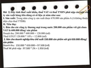 Bài 2) Hãy tính thuế xuất khẩu, thuế VAT và thuế TNDN phải nộp của một công
ty sản xuất hàng tiêu dùng có số liệu cả năm như sau:
I. Sản xuất: Trong năm công ty sản xuất được 670.000 sản phẩm A (A không thuộc
diện chịu thuế TTĐB)
II. Tiêu thụ:
1. Bán cho các công ty thương mại trong nước 200.000 sản phẩm với giá chưa
VAT là 600.000 đồng/ sản phẩm
Doanh thu: 200.000 * 600.000 = 120.000 (trđ)
Thuế GTGT 120.000 * 10% = 12.000 (trđ)
2. Bán cho doanh nghiệp khu chế xuất 150.000 sản phẩm với giá 650.000 đồng/
sản phẩm
Doanh thu: 150.000 * 650.000 = 97.500 (trđ)
Thuế XK phải nộp : 97.500 * 2% = 1.950 (trđ)
6
 