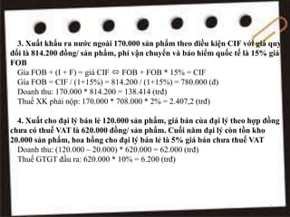 3. Xuất khẩu ra nước ngoài 170.000 sản phẩm theo điều kiện CIF với giá quy
đổi là 814.200 đồng/ sản phẩm, phí vận chuyển và bảo hiểm quốc tế là 15% giá
FOB
Gía FOB + (I + F) = giá CIF  FOB + FOB * 15% = CIF
Gía FOB = CIF / (1+15%) = 814.200 / (1+15%) = 780.000 (đ)
Doanh thu: 170.000 * 814.200 = 138.414 (trđ)
Thuế XK phải nộp: 170.000 * 708.000 * 2% = 2.407,2 (trđ)
4. Xuất cho đại lý bán lẻ 120.000 sản phẩm, giá bán của đại lý theo hợp đồng
chưa có thuế VAT là 620.000 đồng/ sản phẩm. Cuối năm đại lý còn tồn kho
20.000 sản phẩm, hoa hồng cho đại lý bán lẻ là 5% giá bán chưa thuế VAT
Doanh thu: (120.000 – 20.000) * 620.000 = 62.000 (trđ)
Thuế GTGT đầu ra: 620.000 * 10% = 6.200 (trđ)
7
 