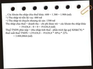 _ Các khoản thu nhập chìu thuế khác: 600 + 1.300 = 1.900 (trđ)
+) Thu nhập từ tiền lãi vay: 600 trđ
+) Thu nhập từ chuyển nhượng tài sản: 1300 trđ
Thu nhập chịu thuế = doanh thu – chi phí được trừ + các khoản thu nhập khác
= 19.636,8 – 0 + 0 = 19.636,8 (trđ)
Thuế TNDN phải nộp = (thu nhập tính thuế - phần trích lập quỹ KH&CN) *
thuế suất thuế TNDN = (19.636,8 – 19.636,8 * 10%) * 22%
= 3.888,0864 (trđ)
9
 