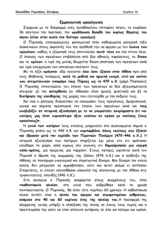 Θουκυδίδου Περικλέους Επιτάφιος Κεφάλαιο 36 
Ερμηνευτική προσέγγιση 
Σύμφωνα με το διάγραμμα ενός συνηθισμένου επιταφίου λόγου, το κεφάλαιο 
36 αποτελεί την πρόταση, την προδήλωση δηλαδή του κυρίως θέματος του 
λόγου (είναι στην ουσία ένα δεύτερο προοίμιο). 
Ο Περικλής επανερχόμενος φαινομενικά στην καθιερωμένη ρητορική τάξη 
ανακοινώνει στους ακροατές του την πρόθεσή του να αρχίσει με τον έπαινο των 
προγόνων, καθώς η εξύμνησή τους αποτελούσε κοινό τόπο για ένα τέτοιο λόγο. 
Ο έπαινος των προγόνων επιβάλλεται από δύο ηθικούς παράγοντες, το δίκαιο 
και το πρέπον: η τιμή της μνείας θεωρείται δίκαιη απαίτηση των προγόνων αλλά 
και ιερή υποχρέωση των απογόνων απέναντί τους. 
Με τη λέξη πρόγονοι εδώ νοούνται όλοι όσοι έζησαν στην Αθήνα πριν από 
τους Μηδικούς πολέμους, κατά τη μυθική και ηρωική εποχή, αλλά και εκείνοι 
που αντιμετώπισαν νικηφόρα τους Πέρσες ως το 479 π.Χ. (μάχη Πλαταιών). 
Ο Περικλής επικεντρώνει τον έπαινο των προγόνων σε δύο αξιομνημόνευτα 
στοιχεία: α) την αυτοχθονία (οι Αθηναίοι ήταν αμιγείς φυλετικά) και β) τη 
διατήρηση της ελευθερίας της χώρας που επετεύχθη με την ανδρεία τους. 
Και ενώ ο ρήτορας δεσμεύτηκε να εγκωμιάσει τους προγόνους, βραχυλογικά, 
γενικά και αόριστα προσπερνά τον έπαινο των προγόνων αλλά και τους 
υποβιβάζει σε ιστορική αξιολόγηση με το να γνωματεύει απερίφραστα ότι «οι 
πατέρες μας ήταν περισσότερο άξιοι επαίνου σε σχέση με εκείνους (τους 
προγόνους)». 
Η γενιά των πατέρων τους οποίους μνημονεύει στο συγκεκριμένο σημείο ο 
Περικλής φτάνει ως το 446 π.Χ. και περιλαμβάνει όλους εκείνους που έζησαν 
και έδρασαν μετά την περίοδο των Περσικών Πολέμων (479-446 π.Χ.). Η 
ιστορική αξιολόγηση των πατέρων στηρίζεται όχι μόνο στο ότι κράτησαν 
ελεύθερη τη χώρα, αλλά κυρίως στο γεγονός ότι δημιούργησαν μια ισχυρή 
πόλη-κράτος, μια ηγεμονία, μία «αρχήν». Στους πατέρες οφείλεται κατά τον 
Περικλή η ίδρυση της συμμαχίας της Δήλου (478 π.Χ.) και η ανάδειξη της 
Αθήνας σε πανίσχυρη οικονομικά και στρατιωτικά δύναμη. Μια δύναμη την οποία 
κανείς δεν μπορούσε να αμφισβητήσει, ούτε και αυτοί ακόμα οι αντίπαλοι 
Σπαρτιάτες, οι οποίοι υποκλίθηκαν μπροστά της κλείνοντας με την Αθήνα στις 
τριακονταετείς σπονδές (446 π.Χ.). 
Στη συνέχεια ο Περικλής αναφέρεται στους συγχρόνους του, στην 
«καθεστηκυία ηλικία», στη γενιά που ανδρώθηκε κατά τη χρυσή 
πεντηκονταετία. Ο Περικλής, θα ήταν τότε περίπου 60 χρονών. Η καθεστηκυία 
ηλικία λοιπόν είναι η ηλικία του ώριμου και συγκροτημένου ανθρώπου, 
ανάμεσα στο 40 και 60 περίπου έτος της ηλικίας του.Η προσφορά της 
σύγχρονης γενιάς υπήρξε η επαύξηση της πόλης σε όλους τους τομείς και η 
προετοιμασία της ώστε να είναι απόλυτα αυτάρκης σε όλα για πόλεμο και ειρήνη. 
 