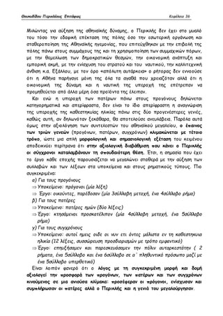 Θουκυδίδου Περικλέους Επιτάφιος Κεφάλαιο 36 
Μιλώντας για αύξηση της αθηναϊκής δύναμης, ο Περικλής δεν έχει στο μυαλό 
του τόσο την εδαφική επέκταση της πόλης όσο την εσωτερική οργάνωση και 
σταθεροποίηση της Αθηναϊκής ηγεμονίας, που επιτεύχθηκαν με την επιβολή της 
πόλης πάνω στους συμμάχους της και τη χρησιμοποίηση των συμμαχικών πόρων, 
με την θεμελίωση των δημοκρατικών θεσμών, την οικονομική ανάπτυξη και 
εμπορική ακμή, με την ενίσχυση του στρατού και του ναυτικού, την καλλιτεχνική 
άνθιση κ.α. Εξάλλου, με τον όρο «απόλυτη αυτάρκεια» ο ρήτορας δεν εννοούσε 
ότι η Αθήνα παρήγαγε μόνη της όλα τα αγαθά που χρειαζόταν αλλά ότι η 
οικονομική της δύναμη και η ναυτική της υπεροχή της επέτρεπαν να 
προμηθεύεται από άλλα μέρη όσα προϊόντα της έλειπαν. 
Και ενώ η υπεροχή των πατέρων πάνω στους προγόνους δηλώνεται 
κατηγορηματικά και απερίφραστα, δεν είναι το ίδιο απερίφραστη η αναγνώριση 
της υπεροχής της καθεστηκυίας ηλικίας πάνω στις δύο προγενέστερες γενιές, 
καθώς αυτή, αν δηλωνόταν ξεκάθαρα, θα αποτελούσε ανευλάβεια. Παρόλα αυτά 
όμως στην αξιολόγηση των συντελεστών του αθηναϊκού μεγαλείου, ο έπαινος 
των τριών γενεών (προγόνων, πατέρων, συγχρόνων) κλιμακώνεται με τέτοιο 
τρόπο, ώστε μια απλή μορφολογική και σημασιολογική εξέταση του κειμένου 
αποδεικνύει περίτρανα ότι στην αξιολογική διαβάθμιση που κάνει ο Περικλής 
οι σύγχρονοι καταλαμβάνουν τη σπουδαιότερη θέση. Έτσι, η σημασία που έχει 
το έργο κάθε εποχής παρουσιάζεται να μεγαλώνει σταθερά με την αύξηση των 
συλλαβών και των λέξεων στα υποκείμενα και στους ρηματικούς τύπους. Πιο 
συγκεκριμένα: 
α) Για τους προγόνους 
 Υποκείμενο: πρόγονοι (μία λέξη) 
 Έργο: οικούντες, παρέδοσαν (μία 3σύλλαβη μετοχή, ένα 4σύλλαβο ρήμα) 
β) Για τους πατέρες 
 Υποκείμενο: πατέρες ημών (δύο λέξεις) 
 Έργο: κτησάμενοι προσκατέλιπον (μία 4σύλλαβη μετοχή, ένα 5σύλλαβο 
ρήμα) 
γ) Για τους συγχρόνους 
 Υποκείμενο: αυτοί ημεις οιδε οι νυν ετι όντες μάλιστα εν τη καθεστηκυια 
ηλικία (12 λέξεις, συσσώρευση προσδιορισμών με τρόπο εμφαντικό) 
 Έργο: επηυξήσαμεν και παρεσκευάσαμεν την πόλιν αυταρκεστάτην ( 2 
ρήματα, ένα 5σύλλαβο και ένα 6σύλλαβο σε α΄ πληθυντικό πρόσωπο μαζί με 
ένα 5σύλλαβο υπερθετικό) 
Είναι λοιπόν φανερό ότι ο λόγος με τη συγκεκριμένη μορφή και δομή 
αξιολογεί την προσφορά των προγόνων, των πατέρων και των συγχρόνων 
κινούμενος σε μια ανιούσα κλίμακα: προσέφεραν οι πρόγονοι, ενίσχυσαν και 
συμπλήρωσαν οι πατέρες αλλά ο Περικλής και η γενιά του μεγαλούργησαν. 
 