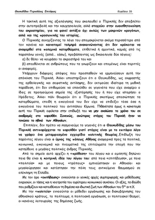 Θουκυδίδου Περικλέους Επιτάφιος Κεφάλαιο 36 
Η τακτική αυτή της αξιολόγησης που ακολουθεί ο Περικλής δεν αποβλέπει 
στην αυτοπροβολή και την καυχησιολογία, αλλά στοχεύει στην ευαισθητοποίηση 
του ακροατηρίου, για να φανεί αντάξιο όχι απλώς των μακρινών προγόνων, 
αλλά και της προσωπικής του ιστορίας. 
Ο Περικλής συνεχίζοντας το λόγο του απομακρύνεται ακόμα περισσότερο από 
τον κανόνα και καινοτομεί τολμηρά ανακοινώνοντας ότι δεν πρόκειται να 
αναφερθεί στα πολεμικά κατορθώματα, επιθετικά ή αμυντικά, καμιάς από τις 
παραπάνω γενιές (αλλά… εάσω), προβάλλοντας ως δικαιολογία δύο λόγους: 
α) δε θέλει να κουράσει το ακροατήριό του και 
β) απευθύνεται σε ανθρώπους που τα γνωρίζουν και επομένως είναι περιττές 
οι αναφορές. 
Υπάρχουν διάφορες απόψεις που προσπαθούν να ερμηνεύσουν αυτή την 
απόκλιση του Περικλή. Άλλοι υποστηρίζουν ότι ο Θουκυδίδης, ως εκφραστής 
της ορθολογικής και σοφιστικής αντίληψης, δεν εκτιμούσε ιδιαίτερα τη μυθική 
παράδοση, ότι δεν επιθυμούσε να επανέλθει σε γεγονότα που είχε αναφέρει ο 
ίδιος σε προηγούμενα σημεία της εξιστόρησής του ή που είχε ιστορήσει ο 
Ηρόδοτος. Άλλοι πάλι θεωρούν ότι ο Περικλής σκοπίμως αποσιώπησε τα 
κατορθώματα, επειδή η οικογένειά του δεν είχε να επιδείξει τόσα όσα η 
οικογένεια του πολιτικού του αντιπάλου Κίμωνα. Πιθανότατα όμως η καινοτομία 
αυτή του Περικλή οφείλεται στην επιδίωξή του να μην αναλώσει το χρόνο του σε 
αναδρομές στο παρελθόν. Συνεπώς, απώτερος στόχος του Περικλή ήταν να 
τονώσει το ηθικό των Αθηναίων. 
Επιπλέον, δεν πρέπει να λησμονούμε το γεγονός ότι ο Θουκυδίδης μέσω του 
Περικλή αντιπαρέρχεται το παρελθόν γιατί στόχος είναι με το επιτάφιο λόγο 
να γράψει ένα μεταμφιεσμένο εγχειρίδιο πολιτικής θεωρίας.Επιδίωξη του 
παρόντος λόγου είναι ο ύμνος της πόλεως Αθήνας αναφορικά προς τα πολιτικά, 
κοινωνικά, οικονομικά και πνευματικά της επιτεύγματα την εποχή που την 
κατηύθυνε ο μεγάλος πολιτικός άνδρας Περικλής. 
Από το σημείο αυτό αρχίζει η «πρόθεση» του λόγου και ο ομιλητής δηλώνει 
ποια θα είναι η κεντρική ιδέα του λόγου του: από ποια «επιτήδευση», με ποια 
«πολιτεία» και με ποιους «τρόπους» εμπνεύστηκαν οι Αθηναίοι και 
μεγαλούργησαν και κατέστησαν την πόλη τους αντικείμενο θαυμασμού σε 
ολόκληρη τη Ελλάδα. 
Με τον όρο «επιτήδευσις» εννοούνται οι γενικές αρχές συμπεριφοράς και μεθόδευσης 
ενεργειών, οι τάσεις και η νοοτροπία του ευρύτερου κοινωνικού συνόλου. Οι αξίες, τα ιδεώδη 
που ρυθμίζουν και κατευθύνουν τη δημόσια και ιδιωτική ζωή των Αθηναίων του 5ου αι π.Χ. 
Με την «πολιτεία» εννοούνται οι μέθοδοι οργάνωσης και διακυβέρνησης του 
αθηναϊκού κράτους, το πολίτευμα, η πολιτειακή οργάνωση, οι πολιτειακοί θεσμοί, 
οι κανόνες λειτουργίας της δημόσιας ζωής. 
 