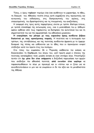 Θουκυδίδου Περικλέους Επιτάφιος Κεφάλαιο 36 
Τέλος, ο όρος «τρόποι» περιέχει όλα όσα συνθέτουν το χαρακτήρα, το ήθος, 
τη διαγωγή του Αθηναίου πολίτη όπως αυτή εκφράζεται στις προσωπικές και 
κοινωνικές του εκδηλώσεις, στις διαπροσωπικές του σχέσεις, στις 
επαγγελματικές του δραστηριότητες και τις πνευματικές του αναζητήσεις. 
Η αναφορά στις τρεις αυτές παραμέτρους γίνεται με τρόπο ιδιαίτερα έντονο, 
με τριπλή επανάληψη της αντωνυμίας οιος, ενώ η μεσολάβηση του ρ. ήλθομεν 
αφήνει καθέναν από τους παράγοντες να διατηρήσει την αυτοτέλειά του και τη 
σημαντικότητά του για την σφυρηλάτηση του αθηναϊκού μεγαλείου. 
Η ενασχόληση του ρήτορα με τους παραπάνω όρους συνδέεται βέβαια 
διαλεκτικά με τους προκείμενους νεκρούς. Η ποιότητα και η λειτουργία των 
τρόπων, της επιτηδεύσεως και της πολιτείας συνδέονται άρρηκτα με το έμψυχο 
δυναμικό της πόλης και ευθύνονται για το ήθος που οι προκείμενοι νεκροί 
επέδειξαν κατά τον πρώτο έτος του πολέμου. 
Στο τέλος του κεφαλαίου 36 ο Περικλής αισθάνεται την ανάγκη να 
δικαιολογήσει τη διάρθρωση του λόγου του, γιατί πρώτη φορά ο έπαινος της 
πολιτείας καταλαμβάνει τόσο μεγάλη έκταση σε έναν επιτάφιο λόγο. Υποστηρίζει 
λοιπόν ότι όχι μόνο δεν είναι ανάρμοστη η διεξοδική παρουσίαση των αρχών 
που ανέδειξαν την αθηναϊκή πολιτεία, αλλά επιπλέον είναι ωφέλιμο να 
παρακολουθήσουν το λόγο με προσοχή και οι ντόπιοι και οι ξένοι για να 
συνειδητοποιήσουν οι μεν και να γνωρίσο υν οι δε την αξία και τη μοναδικότητα 
της Αθήναs. 
