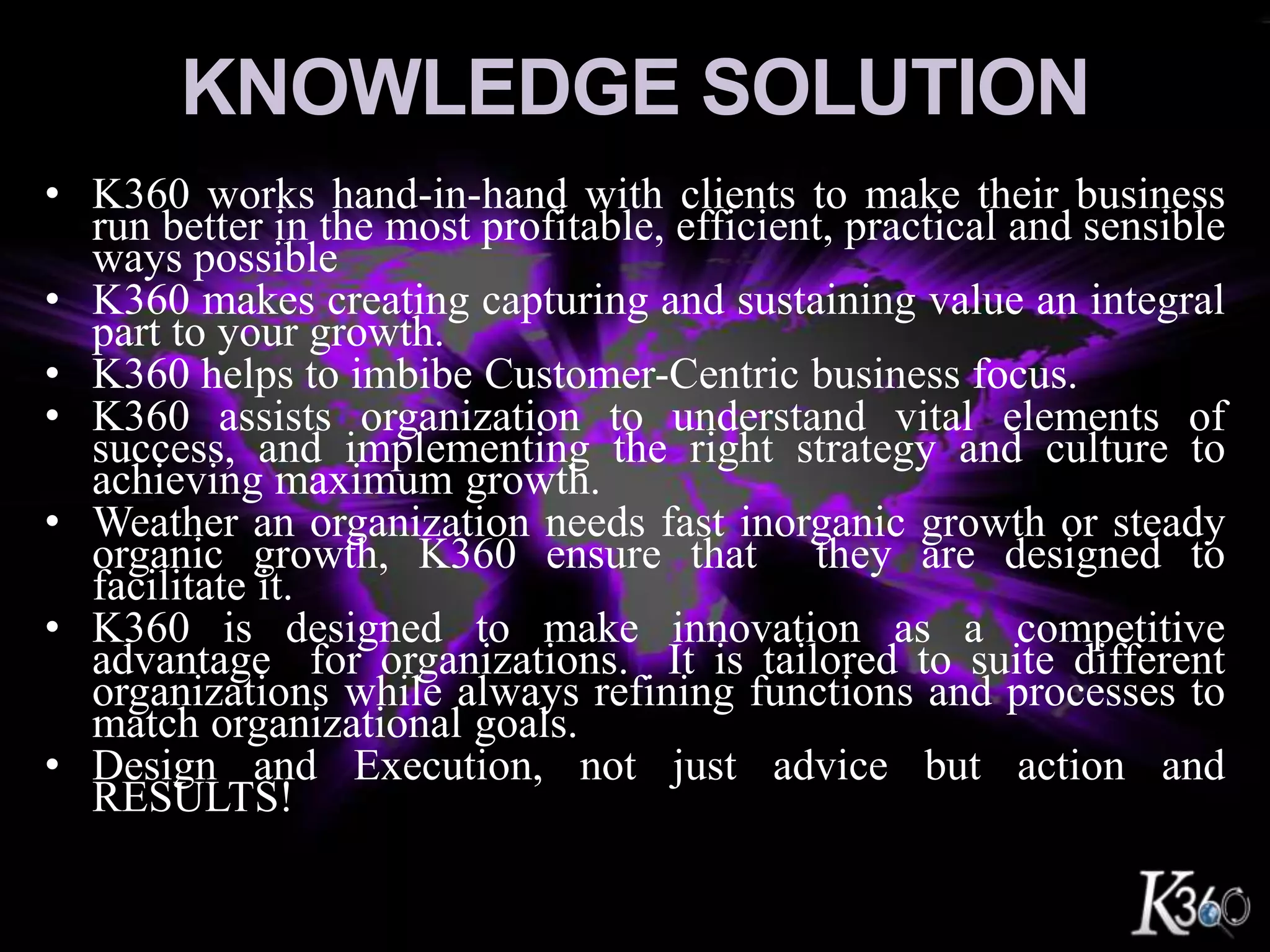 Knowledge SolutionK360 works hand-in-hand with clients to make their business run better in the most profitable, efficient, practical and sensible ways possible K360 makes creating capturing and sustaining value an integral part to your growth.K360 helps to imbibe Customer-Centric business focus.K360 assists organization to understand vital elements of success, and implementing the right strategy and culture to achieving maximum growth.Weather an organization needs fast inorganic growth or steady organic growth, K360 ensure that  they are designed to facilitate it.K360 is designed to make innovation as a competitive advantage  for organizations.  It is tailored to suite different organizations while always refining functions and processes to match organizational goals.Design and Execution, not just advice but action and RESULTS!