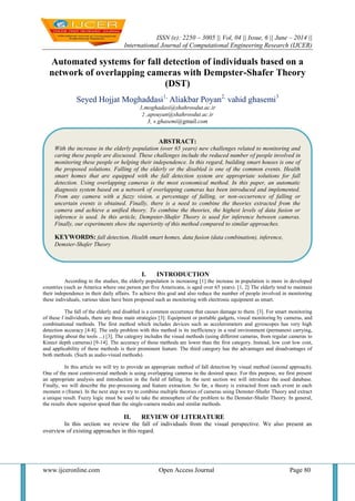 ISSN (e): 2250 – 3005 || Vol, 04 || Issue, 6 || June – 2014 ||
International Journal of Computational Engineering Research (IJCER)
www.ijceronline.com Open Access Journal Page 80
Automated systems for fall detection of individuals based on a
network of overlapping cameras with Dempster-Shafer Theory
(DST)
Seyed Hojjat Moghaddasi1,
Aliakbar Poyan2,
vahid ghasemi3
1,moghadasi@shahroodut.ac.ir
2 ,apouyan@shahroodut.ac.ir
3, v.ghasemi@gmail.com
I. INTRODUCTION
According to the studies, the elderly population is increasing [1] the increase in population is more in developed
countries (such as America where one person per five Americans, is aged over 65 years). [1, 2] The elderly tend to maintain
their independence in their daily affairs. To achieve this goal and also reduce the number of people involved in monitoring
these individuals, various ideas have been proposed such as monitoring with electronic equipment as smart.
The fall of the elderly and disabled is a common occurrence that causes damage to them. [3]. For smart monitoring
of these f individuals, there are three main strategies [3]: Equipment or portable gadgets, visual monitoring by cameras, and
combinational methods. The first method which includes devices such as accelerometers and gyroscopes has very high
detection accuracy [4-8]. The only problem with this method is its inefficiency in a real environment (permanent carrying,
forgetting about the tools ...) [3]. The category includes the visual methods (using different cameras, from regular cameras to
Kinect depth cameras) [9-14]. The accuracy of these methods are lower than the first category. Instead, low cost low cost,
and applicability of these methods is their prominent feature. The third category has the advantages and disadvantages of
both methods. (Such as audio-visual methods).
In this article we will try to provide an appropriate method of fall detection by visual method (second approach).
One of the most controversial methods is using overlapping cameras in the desired space. For this purpose, we first present
an appropriate analysis and introduction in the field of falling. In the next section we will introduce the used database.
Finally, we will describe the pre-processing and feature extraction. So far, a theory is extracted from each event in each
moment o (frame). In the next step we try to combine multiple theories of cameras using Demster-Shafer Theory and extract
a unique result. Fuzzy logic must be used to take the atmosphere of the problem to the Demster-Shafer Theory. In general,
the results show superior speed than the single-camera modes and similar methods.
II. REVIEW OF LITERATURE
In this section we review the fall of individuals from the visual perspective. We also present an
overview of existing approaches in this regard.
ABSTRACT:
With the increase in the elderly population (over 65 years) new challenges related to monitoring and
caring these people are discussed. These challenges include the reduced number of people involved in
monitoring these people or helping their independence. In this regard, building smart houses is one of
the proposed solutions. Falling of the elderly or the disabled is one of the common events. Health
smart homes that are equipped with the fall detection system are appropriate solutions for fall
detection. Using overlapping cameras is the most economical method. In this paper, an automatic
diagnosis system based on a network of overlapping cameras has been introduced and implemented.
From any camera with a fuzzy vision, a percentage of falling, or non-occurrence of falling or
uncertain events is obtained. Finally, there is a need to combine the theories extracted from the
camera and achieve a unified theory. To combine the theories, the highest levels of data fusion or
inference is used. In this article, Dempster-Shafer Theory is used for inference between cameras.
Finally, our experiments show the superiority of this method compared to similar approaches.
KEYWORDS: fall detection, Health smart homes, data fusion (data combination), inference,
Demster-Shafer Theory
 