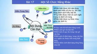 Bài 17 Một Số Chức Năng Khác
Nội Dung
Cần Đạt
Kỹ Năng
Điểm Trọng Tâm
Kiến Thức
Đã Biết
Kiến Thức
Điểm Khó
Phương
Pháp
Phân biệt được khi nào dùng
danh sách kiểu số thứ tự, khi nào
dùng danh sách kiểu liệt kê.
Tùy biến được một số cách ngắt
trang và đánh số trang.
Phân biệt được sự khác nhau
giữa các lệnh in.
 Học sinh đã biết khởi động word.
Biết cách gõ văn bản thô.
Biết một số quy tắc trong việc gõ
văn bản.
Biết một số định dạng trong văn bản
và ý nghĩa các thuộc tính trong định
dạng .
Hiểu thêm cách định dạng dùng bảng
chọn tắt
 