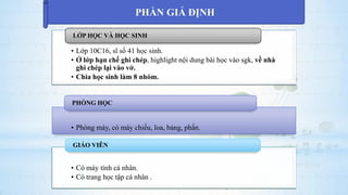 • Lớp 10C16, sĩ số 41 học sinh.
• Ở lớp hạn chế ghi chép, highlight nội dung bài học vào sgk, về nhà
ghi chép lại vào vở.
• Chia học sinh làm 8 nhóm.
LỚP HỌC VÀ HỌC SINH
• Phòng máy, có máy chiếu, loa, bảng, phấn.
PHÒNG HỌC
• Có máy tính cá nhân.
• Có trang học tập cá nhân .
GIÁO VIÊN
PHẦN GIẢ ĐỊNH
 