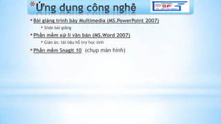 *
• Bài giảng trình bày Multimedia (MS.PowerPoint 2007)
• ݺߣ bài giảng
• Phần mềm xử lí văn bản (MS.Word 2007)
• Giáo án, tài liệu hỗ trợ học sinh
• Phần mềm Snagit 10 (chụp màn hình)
 