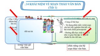 Củng cố,
hƣớng dẫn HS
tự học
Hoạt động 1 (5p)
Ổn định, gợi
động cơ vào
bài mới.
Một số quy ƣớc
trong việc gõ
văn bản
Khái niệm và các
chức năng của hệ
soạn thảo văn bản.
14 KHÁI NIỆM VỀ SOẠN THẢO VĂN BẢN
(Tiết 1)
Hoạt động 2 (15p)Hoạt động 3 (15p)
Hoạt động 4 (10p)
- HS quan sát
- HS theo
dõi,ghi bài vào
vỡ.
- Dẫn dắt vấn đề khi giới thiệu
các đơn vị xử lí trong văn bản
- Gọi 1 HS trong nhóm lên thao
tác thử trên máy tính
-GV chỉnh sửa
- Cho xem mẫu -> Từ đó chỉ ra
các đơn vị xử lí trong văn bản.
- Cho 1 HS trong
nhóm đại diện
lên trả lời
-Yêu cầu HS so sánh giữa soạn thảo văn bản bằng máy tính và soạn
thảo văn bản viết tay và nhận xét.
- Dẫn dắt giới thiệu chức năng nhập và lƣu trữ, sửa đổi trong soạn
thảo văn bản.
- Nhấn mạnh các lợi ích của việc sử dụng CNTT trong công tác văn
phòng, khả năng lƣu trữ và sữa chữa để sử dụng lại
- Đƣa ra 2 đoạn văn bản yêu cầu HS so sánh cách trình bày của 2 đoạn
văn bản đó và nhận xét.
-GV: Giới thiệu phần trình bày văn bản và nhấn mạnh đây là điểm
mạnh và ƣu việt nhất.
- Cử đại diện nhóm
lên trả lời
- HS theo dõi
quan sát
- Từ đó HS tham
khảo SGK và cho
biết thế nào là
soạn thảo văn
bản.
- Cho HS xem một số
loai văn bản mẫu.
-HS phát biểu trả lời
khái niệm về soạn
thảo văn bản.
-GV đƣa ra khái niệm
về hệ soạn thảo văn
bản.
- HS theo dõi bài trình
chiếu và chép bài vào vở.
-HS trả lời
- GV dùng kiến thức
liên quan dẫn dắt, hỏi
HS các vấn đề liên
quan đến bài học
- GV: Đƣa tình
huống có vấn đề, gợi
động cơ vào bài mới.
-HS trả lời
- Củng cố bài học
- Sử dụng phần mền violet soạn
câu hỏi trắc nghiệm liên kết với
bài trình chiếu powerpoint.
- Hƣớng dẫn học sinh tự học ở
nhà và giao bài tập về nhà để
chuẩn bị cho tiết sau.
 