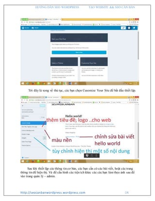 HƯỚNG DẪN SEO WORDPRESS TẠO WEBSITE && SEO CĂN BẢN
http://seocanbanwordpress.wordpress.com 14
Tới đây là xong về thủ tục, các bạn chọn Cusomize Your Site để bắt đầu thiết lập.
Sau khi thiết lập các thông tin cơ bản, các bạn cần có các bài viết, hoặt các trang
thông tin để hiện thị. Và để cấu hình các tiện ích khác các các bạn làm theo ảnh sau để
vào trang quản lý – admin.
 