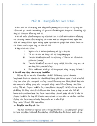 HƯỚNG DẪN SEO WORDPRESS TẠO WEBSITE && SEO CĂN BẢN
http://seocanbanwordpress.wordpress.com 16
Phần B – Hướng dẫn Seo web cơ bản.
 Seo web tức tối ưu trang web bằng nhiều phương thức để được các bộ máy tìm
kiếm đánh giá cao và cho ra bảng kết quả tìm kiếm khi người dùng tìm kiếm những nội
dung có liên quan đến trang web đó.
 Có rất nhiều yếu tố trong seo hay nói cách khác là có rất nhiều chỉ tiêu xếp hạng
của các công cụ tìm kiếm, trong này chỉ là một phần cơ bản gửi đến mọi người mà
thôi. Và không ai khác ngoài những người lập trình của google mới biết rõ tất cả các
chỉ tiêu đó và sức mạnh từng chỉ tiêu mà thôi.
 Quy trình seo cơ bản:
I. Nghiên cứu từ khóa (định hướng và lập kế hoạch)
II. Tối ưu cấu trúc nội dung – tối nội dung (On-page)
III. Tạo các liên kết nội trỏ về site nội dung – Viết các bài viết mô tả -
giới thiệu (onpage)
IV. Tạo các liên kết về website từ mạng xã hội, diễn đàn, trang web có
nội dung liên quan (Off-Page)
V. Kiểm tra kết quả, đánh giá nội dung-người dùng  quay lại bước 1
1. Cơ chế hoạt động của công cụ tìm kiếm.
Một sự thật cơ bản đầu tiên mà bạn cần biết đó là công cụ tìm kiếm của
Google (và tất cả các bộ máy tìm kiếm khác) không phải là con người. Chính vì thế sẽ
có sự khác nhau giữa con người và công cụ tìm kiếm trong việc đánh giá nội dung của
một trang web. Không giống như con người, công cụ tìm kiếm nội dung theo định
hướng. Mặc dù công cụ tìm kiếm được trang bị các công nghệ rất hiện đại tuy nhiên nó
vẫn không đủ thông minh để có thể cảm nhận được vẻ đẹp của một mẫu thiết kế,
thưởng thức âm thanh hoặc thấy được chuyển động của một video nào đó. Vì vậy khi
công cụ tìm kiếm thu thập dữ liệu của trang web nó chỉ nhìn vào các văn bản cụ thể để
cố gắng hiểu được trang web này đang muốn nói về vấn đề gì.
Công cụ tìm kiếm có 3 bộ phận chính:
a. Bộ phận thu thập dữ liệu
Bộ phận thu thập dữ liệu hay còn có tên gọi thân thiện là Google Spider, google
bot hoặc con nhện. Một cách đơn giản bạn có thể hiểu rằng đây là một quá trình mà
 