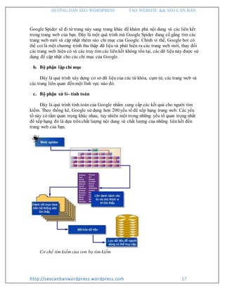HƯỚNG DẪN SEO WORDPRESS TẠO WEBSITE && SEO CĂN BẢN
http://seocanbanwordpress.wordpress.com 17
Google Spider sẽ đi từ trang này sang trang khác để khám phá nội dung và các liên kết
trong trang web của bạn. Đây là một quá trình mà Google Spider đang cố gắng tìm các
trang web mới và cập nhật thêm vào chỉ mục của Google. Chính vì thế, Google bot có
thể coi là một chương trình thu thập dữ liệu và phát hiện ra các trang web mới, thay đổi
các trang web hiện có và các truy tìm các liên kết không tồn tại, các dữ liệu này được sử
dụng để cập nhật cho các chỉ mục của Google.
b. Bộ phận lập chỉ mục
Đây là quá trình xây dựng cơ sở dữ liệu của các từ khóa, cụm từ, các trang web và
các trang liên quan đến một lĩnh vực nào đó.
c. Bộ phận xử lí– tính toán
Đây là quá trình tính toán của Google nhằm cung cấp các kết quả cho người tìm
kiếm. Theo thống kê, Google sử dụng hơn 200 yếu tố để xếp hạng trang web. Các yếu
tố này có tầm quan trọng khác nhau, tuy nhiên một trong những yếu tố quan trọng nhất
để xếp hạng đó là dựa trên chất lượng nội dung và chất lượng của những liên kết đến
trang web của bạn.
Cơ chế tìm kiếm của con bọ tìm kiếm
 
