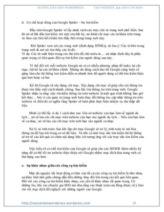 HƯỚNG DẪN SEO WORDPRESS TẠO WEBSITE && SEO CĂN BẢN
http://seocanbanwordpress.wordpress.com 18
d. Cơ chế hoạt động của Google Spider – bọ tìm kiếm
Đầu tiên Google Spider sẽ lấy danh sách các máy chủ và trang web phổ biến. Sau
đó nó sẽ bắt đầu tìm kiếm với một site bất kỳ, nó đánh chỉ mục các từ khóa trên trang
và theo các liên kết (link) tìm thấy bên trong trang web này.
Khi Spider xem xét các trang web (định dạng HTML), nó lưu ý: Các từ bên trong
trang web & nơi nó tìm thấy các từ đó.
Ví dụ: Các từ xuất hiện trong các thẻ tiêu đề, thẻ miêu tả…. nó nhận định đây là phần
quan trọng có liên quan đến sự tìm kiếm của người dùng sau này.
Vì thế đối với mỗi website Google nó sẻ có nhiều phương pháp để index lại chỉ
mục, liệt kê lại các từ khóa chính. Nhưng dù dùng cách nào thì Google cũng luôn cố
gắng làm cho hệ thống tìm kiếm diễn ra nhanh hơn để người dùng có thể tìm kiếm hiệu
quả hơn hoặc cả hai.
Kế đó Google sẽ xây dựng chỉ mục. Xây dựng chỉ mục sẽ giúp cho các thông tin
được tìm thấy một cách nhanh chóng. Sau khi tìm thông tin trên trang web, Google
Spider nhận ra rằng việc tìm kếm thông tin trên website là một quá trình không bao giờ
kết thúc… bởi vì các quản trị trang web luôn thay đổi thông tin, cập nhật thông tin trên
website và điều đó có nghĩa rằng Spider sẽ luôn phải thực hiện nhiệm vụ thu thập dữ
liệu.
Mình có thể lấy ví dụ 1 cách như sau: Giả sử website của bạn làm về ngành du
lịch… nó sẽ lưu các chỉ mục trên website của bạn vào ngành du lịch… Nếu site bạn làm
về ca nhạc, nó sẽ lưu các chỉ mục trên web bạn vào ngành ca nhạc.
Xử lý và tính toán: Sau khi lập chỉ mục Google sẽ xử lý, tính toán và mã hóa
thông tin để lưu trữ trong cơ sở dữ liệu. Và khi có một truy vấn tìm kiếm thì hệ thống
sẽ trả về các kết quả có chứa nội dung hữu ích tương ứng với các truy vấn tìm kiếm của
người dùng.
Việc hiểu rõ cơ chế tìm kiếm của Google sẽ giúp cho các SEOER thêm nhiều kỹ
năng để có thể tối ưu website thân thiện với Google nhằm mục đích đưa trang web có
thứ hạng cao hơn.
e. Sự khác nhau giữa các công cụ tìm kiếm
Mặc dù nguyên tắc hoạt động cơ bản của tất cả các công cụ tìm kiếm là như nhau,
sự khác biệt nhỏ giữa chúng dẫn đến những thay đổi lớn trong các kết quả liên quan.
Đối với các công cụ tìm kiếm khác nhau, các yếu tố khác nhau rất quan trọng. Có
những lúc, khi các chuyên gia SEO nói đùa rằng các thuật toán của Bing được cố ý làm
chỉ với mục đích đối nghịch với những người của Google.
 