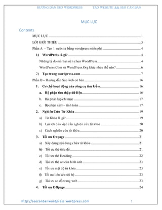 HƯỚNG DẪN SEO WORDPRESS TẠO WEBSITE && SEO CĂN BẢN
http://seocanbanwordpress.wordpress.com 1
MỤC LỤC
Contents
MỤC LỤC ....................................................................................................................1
LỜI GIỚI THIỆU ........................................................................................................3
Phần A – Tạo 1 website bằng wordpress miễn phí ................................................4
1) WordPress là gì?............................................................................................4
Những lý do mà bạn nên chọn WordPress.......................................................4
WordPress.Com và WordPress.Org khác nhau thế nào?...............................6
2) Tạo trang wordpress.com............................................................................7
Phần B – Hướng dẫn Seo web cơ bản.....................................................................16
1. Cơ chế hoạt động của công cụ tìm kiếm.................................................16
a. Bộ phận thu thập dữ liệu........................................................................16
b. Bộ phận lập chỉ mục ..................................................................................17
c. Bộ phận xử lí– tính toán ............................................................................17
2. Nghiên Cứu Từ Khóa.................................................................................19
a) Từ Khóa là gì? ............................................................................................19
b) Lợi ích của việc cần nghiên cứu từ khóa ................................................20
c) Cách nghiên cứu từ khóa...........................................................................20
3. Tối ưu Onpage .............................................................................................21
a) Xây dựng nội dung chứa từ khóa.............................................................21
b) Tối ưu thẻ tiêu đề.......................................................................................21
c) Tối ưu thẻ Heading ....................................................................................22
d) Tối ưu thẻ alt của hình ảnh.......................................................................23
e) Tối ưu mật độ từ khóa ...............................................................................23
f) Tối ưu liên kết nội bộ.................................................................................23
g) Tối ưu sơ đồ trang web .............................................................................23
4. Tối ưu Offpage .............................................................................................24
 
